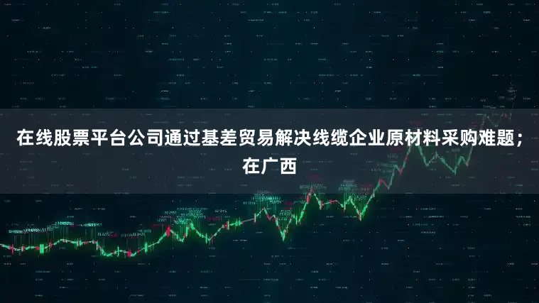 在线股票平台公司通过基差贸易解决线缆企业原材料采购难题；在广西
