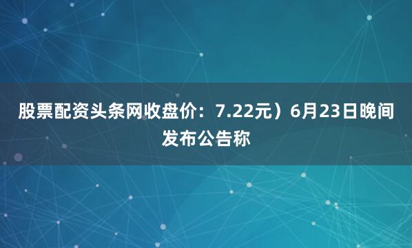 股票配资头条网收盘价：7.22元）6月23日晚间发布公告称