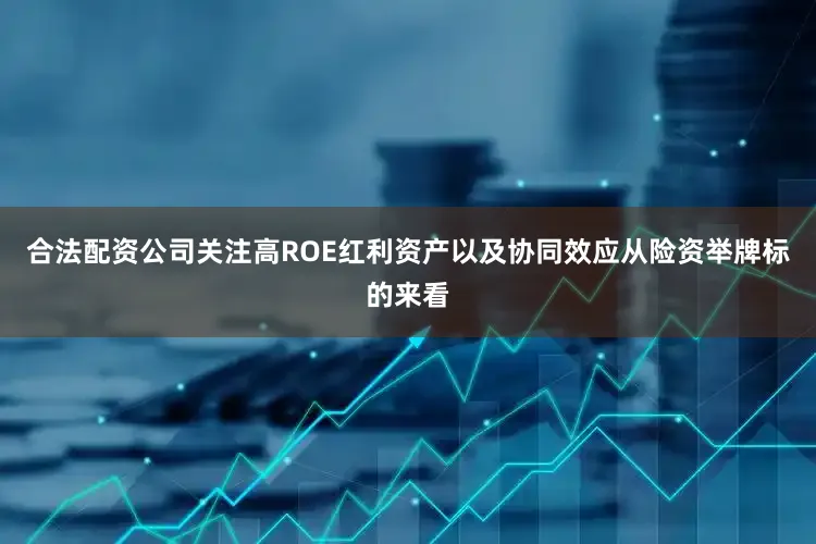 合法配资公司关注高ROE红利资产以及协同效应从险资举牌标的来看