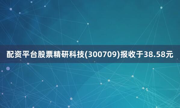配资平台股票精研科技(300709)报收于38.58元