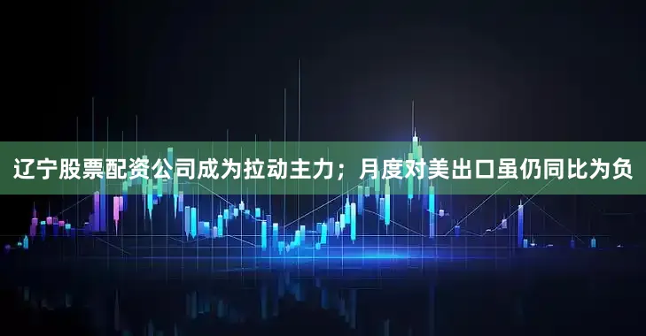 辽宁股票配资公司成为拉动主力；月度对美出口虽仍同比为负