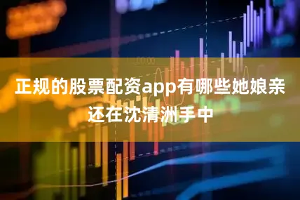 正规的股票配资app有哪些她娘亲还在沈清洲手中