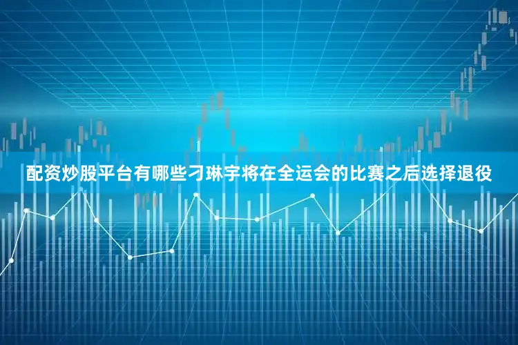 配资炒股平台有哪些刁琳宇将在全运会的比赛之后选择退役